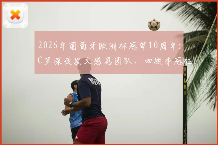 2026年葡萄牙欧洲杯冠军10周年：C罗深夜发文感恩团队，回顾夺冠征程与个人里程碑