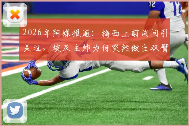 2026年阿媒报道:梅西上前询问引关注,埃及主帅为何突然做出双臂交叉手势?详细解析