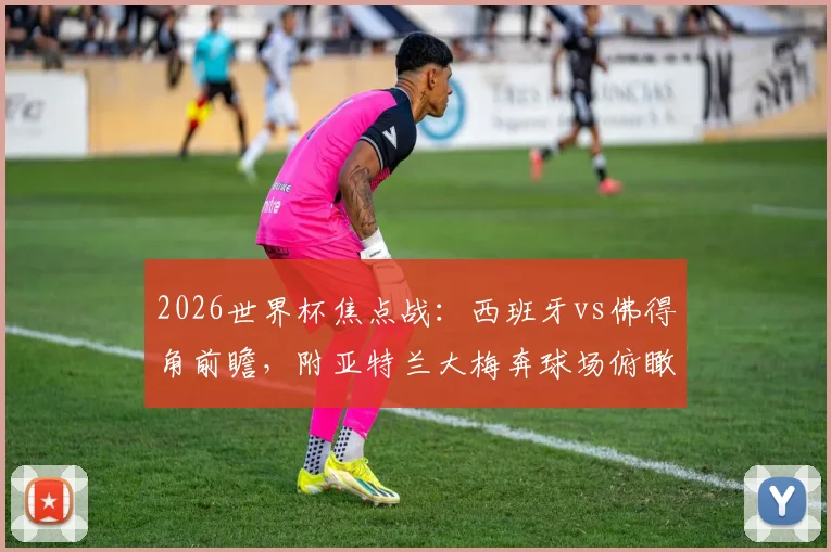 2026世界杯焦点战:西班牙vs佛得角前瞻,附亚特兰大梅奔球场俯瞰视角与内部观赛全攻略