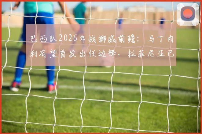 巴西队2026年战挪威前瞻:马丁内利有望首发出任边锋,拉菲尼亚已合练可待命
