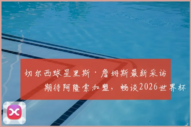 切尔西球星里斯·詹姆斯最新采访:期待阿隆索加盟,畅谈2026世界杯非凡意义与个人目标