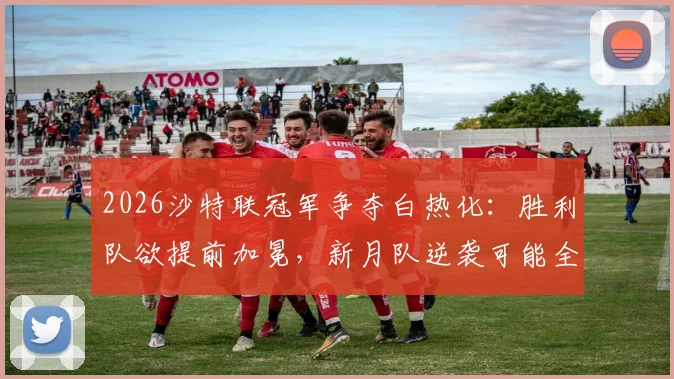 2026沙特联冠军争夺白热化：胜利队欲提前加冕，新月队逆袭可能全解析与实时积分榜