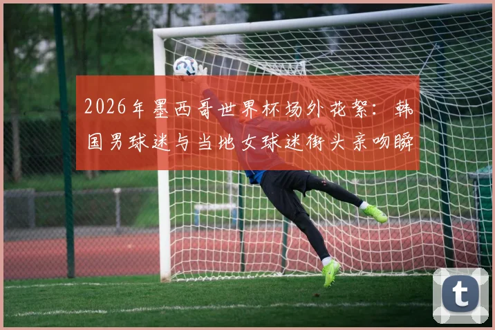 2026年墨西哥世界杯场外花絮：韩国男球迷与当地女球迷街头亲吻瞬间引热议，深度还原事件现场