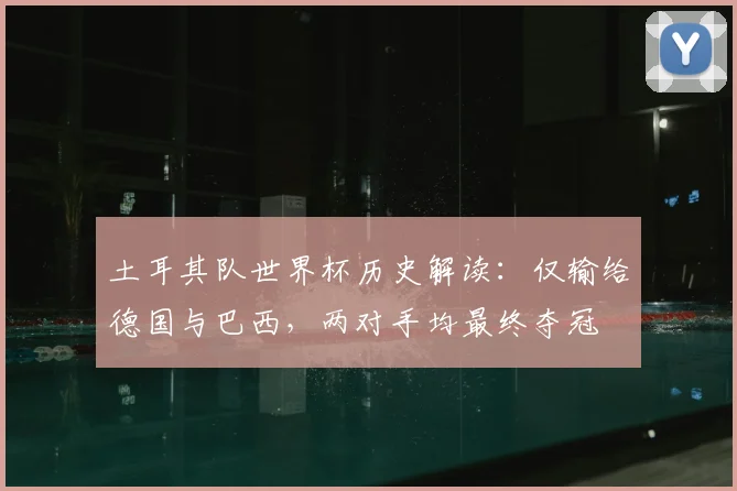 土耳其队世界杯历史解读:仅输给德国与巴西,两对手均最终夺冠